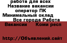 работа для всех › Название вакансии ­ оператор ПК › Минимальный оклад ­ 15 000 - Все города Работа » Вакансии   . Коми респ.